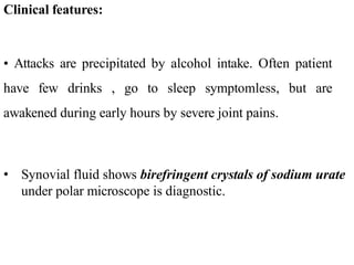 Clinical features:
• Attacks are precipitated by alcohol intake. Often patient
have few drinks , go to sleep symptomless, but are
awakened during early hours by severe joint pains.
• Synovial fluid shows birefringent crystals of sodium urate
under polar microscope is diagnostic.
 
