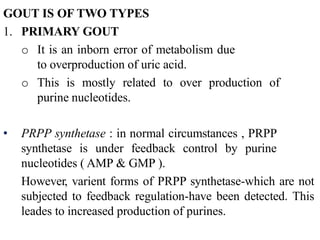 GOUT IS OF TWO TYPES
1. PRIMARY GOUT
o It is an inborn error of metabolism due
to overproduction of uric acid.
o This is mostly related to over production of
purine nucleotides.
• PRPP synthetase : in normal circumstances , PRPP
synthetase is under feedback control by purine
nucleotides ( AMP & GMP ).
However, varient forms of PRPP synthetase-which are not
subjected to feedback regulation-have been detected. This
leades to increased production of purines.
 