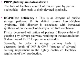 • PRPP glutamylamidotransferse :
The lack of feedback control of this enzyme by purine
nucleotides also leads to their elevated synthesis.
• HGPRTase deficiency : This is an enzyme of purine
salvage pathway, & its defect causes Lesch-Nyhan
syndrome. This disorder is associated with increased
synthesis of purine nucleotides by a two fold mechanism.
Firstly, decreased utilization of purines ( Hypoxanthine &
guanine ) by salvage pathway, resulting in the accumulation
& divertion of PRPP for purine nucleotides.
Secondly, the defect in salvage pathway leads to
decreased levels of IMP & GMP (product of salvage)
causing impairment in the tightly controlled feedback
regulation of their production.
 