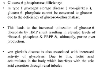 o Glucose 6-phosphatase dificiency:
• In type I glycogen storage disease ( von-gierke’s ),
glucose-6- phosphate cannot be converted to glucose
due to the deficiency of glucose-6-phosphatase.
• This leads to the increased utilazation of glucose-6-
phosphate by HMP shunt resulting in elevated levels of
ribose-5- phosphate & PRPP &, ultimately, purine over
production.
• von gierke’s disease is also associated with increased
activity of glycolysis. Due to this, lactic acid
accumulates in the body which interferes with the uric
acid excretion through renal tubules
 