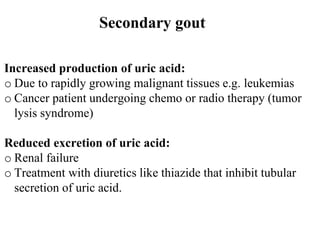 Secondary gout
Increased production of uric acid:
o Due to rapidly growing malignant tissues e.g. leukemias
o Cancer patient undergoing chemo or radio therapy (tumor
lysis syndrome)
Reduced excretion of uric acid:
o Renal failure
o Treatment with diuretics like thiazide that inhibit tubular
secretion of uric acid.
 