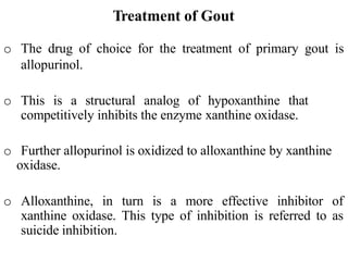 Treatment of Gout
o The drug of choice for the treatment of primary gout is
allopurinol.
o This is a structural analog of hypoxanthine that
competitively inhibits the enzyme xanthine oxidase.
o Further allopurinol is oxidized to alloxanthine by xanthine
oxidase.
o Alloxanthine, in turn is a more effective inhibitor of
xanthine oxidase. This type of inhibition is referred to as
suicide inhibition.
 