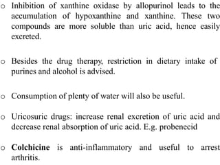 o Inhibition of xanthine oxidase by allopurinol leads to the
accumulation of hypoxanthine and xanthine. These two
compounds are more soluble than uric acid, hence easily
excreted.
o Besides the drug therapy, restriction in dietary intake of
purines and alcohol is advised.
o Consumption of plenty of water will also be useful.
o Uricosuric drugs: increase renal excretion of uric acid and
decrease renal absorption of uric acid. E.g. probenecid
o Colchicine is anti-inflammatory and useful to arrest
arthritis.
 