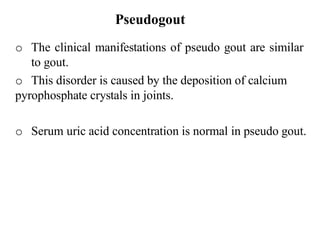 Pseudogout
o The clinical manifestations of pseudo gout are similar
to gout.
o This disorder is caused by the deposition of calcium
pyrophosphate crystals in joints.
o Serum uric acid concentration is normal in pseudo gout.
 