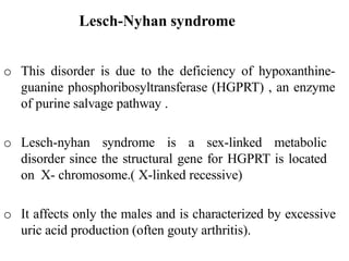 Lesch-Nyhan syndrome
o This disorder is due to the deficiency of hypoxanthine-
guanine phosphoribosyltransferase (HGPRT) , an enzyme
of purine salvage pathway .
o Lesch-nyhan syndrome is a sex-linked metabolic
disorder since the structural gene for HGPRT is located
on X- chromosome.( X-linked recessive)
o It affects only the males and is characterized by excessive
uric acid production (often gouty arthritis).
 