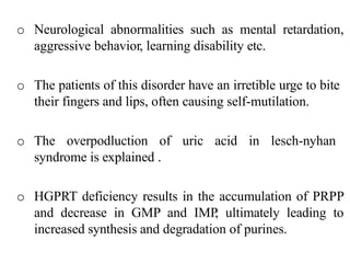 o Neurological abnormalities such as mental retardation,
aggressive behavior, learning disability etc.
o The patients of this disorder have an irretible urge to bite
their fingers and lips, often causing self-mutilation.
o The overpodluction of uric acid in lesch-nyhan
syndrome is explained .
o HGPRT deficiency results in the accumulation of PRPP
and decrease in GMP and IMP, ultimately leading to
increased synthesis and degradation of purines.
 