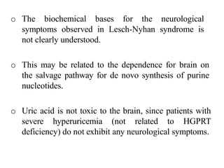 o The biochemical bases for the neurological
symptoms observed in Lesch-Nyhan syndrome is
not clearly understood.
o This may be related to the dependence for brain on
the salvage pathway for de novo synthesis of purine
nucleotides.
o Uric acid is not toxic to the brain, since patients with
severe hyperuricemia (not related to HGPRT
deficiency) do not exhibit any neurological symptoms.
 