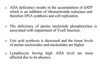 o ADA deficiency results in the accumulation of dATP
which is an inhibitor of ribonucleotide reductase and
therefore DNA synthesis and cell replication.
o The deficiency of purine nucleotide phosphorylase is
associated with impairment of T-cell function.
o Uric acid synthesis is decreased and the tissue levels
of purine nucleosides and nucleotides are higher.
o Lymphocyte having high ADA level are more
affected due to its absence.
 