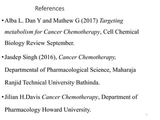 References
•Alba L. Dan Y and Mathew G (2017) Targeting
metabolism for Cancer Chemotherapy, Cell Chemical
Biology Review September.
•Jasdep Singh (2016), Cancer Chemotherapy,
Departmental of Pharmacological Science, Maharaja
Ranjid Technical University Bathinda.
•Jilian H.Davis Cancer Chemotherapy, Department of
Pharmacology Howard University.
13
 