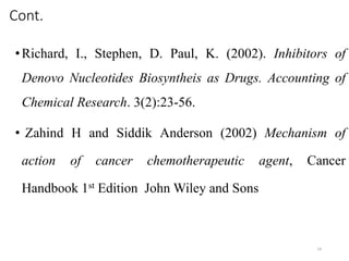 Cont.
•Richard, I., Stephen, D. Paul, K. (2002). Inhibitors of
Denovo Nucleotides Biosyntheis as Drugs. Accounting of
Chemical Research. 3(2):23-56.
• Zahind H and Siddik Anderson (2002) Mechanism of
action of cancer chemotherapeutic agent, Cancer
Handbook 1st Edition John Wiley and Sons
14
 