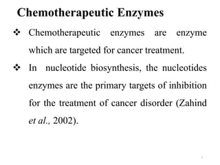  Chemotherapeutic enzymes are enzyme
which are targeted for cancer treatment.
 In nucleotide biosynthesis, the nucleotides
enzymes are the primary targets of inhibition
for the treatment of cancer disorder (Zahind
et al., 2002).
Chemotherapeutic Enzymes
2
 