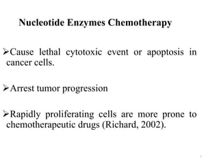Nucleotide Enzymes Chemotherapy
Cause lethal cytotoxic event or apoptosis in
cancer cells.
Arrest tumor progression
Rapidly proliferating cells are more prone to
chemotherapeutic drugs (Richard, 2002).
5
 