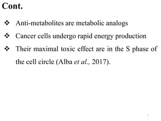  Anti-metabolites are metabolic analogs
 Cancer cells undergo rapid energy production
 Their maximal toxic effect are in the S phase of
the cell circle (Alba et al., 2017).
Cont.
6
 