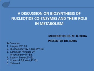 A DISCUSSION ON BIOSYNTHESIS OF
NUCLEOTIDE CO-ENZYMES AND THEIR ROLE
IN METABOLISM
MODERATOR-DR. M. B. BORA
PRESENTER-DR. NABA
References-
1. Harper,29th Ed
2. Biochemistry By D.Das,14th Ed.
3. Lehninger Principle Of
Biochemistry,5th Ed.
4. Lubert Stryer,6th Ed.
5. D.Voet & I.G.Voet,4th Ed.
6. Internet
 