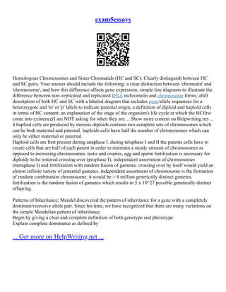 exam5essays
Homologous Chromosomes and Sister Chromatids (HC and SC): Clearly distinguish between HC
and SC pairs. Your answer should include the following: a clear distinction between 'chromatin' and
'chromosome', and how this difference affects gene expression; simple line diagrams to illustrate the
difference between non–replicated and replicated DNA inchromatin and chromosome forms; afull
description of both HC and SC with a labeled diagram that includes gene/allele sequences for a
heterozygote and 'm' or 'p' labels to indicate parental origin; a definition of diploid and haploid cells
in terms of HC content; an explanation of the stage of the organism's life cycle at which the HCfirst
come into existence(I am NOT asking for when they are ... Show more content on Helpwriting.net ...
4 haploid cells are produced by meiosis diploids contains two complete sets of chromosomes which
can be both maternal and paternal. haploids cells have half the number of chromosomes which can
only be either maternal or paternal.
Haploid cells are first present during anaphase I. during telophase I and II the parents cells have to
create cells that are half of each parent in order to maintain a steady amount of chromosomes as
opposed to increasing chromosomes. testis and ovaries, egg and sperm fertilization is necessary for
diploidy to be restored crossing over (prophase I), independent assortment of chromosomes
(metaphase I) and fertilization with random fusion of gametes. crossing over by itself would yield an
almost infinite variety of potential gametes. independent assortment of chromosome is the formation
of random combination chromosome. it would be > 8 million genetically distinct gametes.
fertilization is the random fusion of gametes which results in 5 x 10^27 possible genetically distinct
offspring.
Patterns of Inheritance: Mendel discovered the pattern of inheritance for a gene with a completely
dominant/recessive allele pair. Since his time, we have recognized that there are many variations on
the simple Mendelian pattern of inheritance.
Begin by giving a clear and complete definition of both genotype and phenotype
Explain complete dominance as defined by
... Get more on HelpWriting.net ...
 