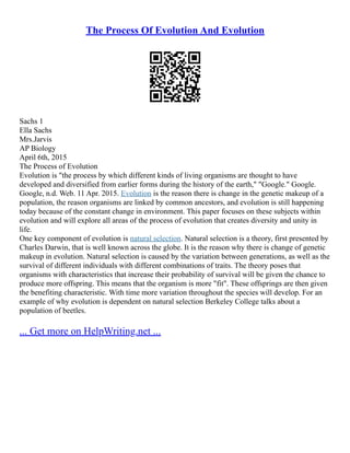 The Process Of Evolution And Evolution
Sachs 1
Ella Sachs
Mrs.Jarvis
AP Biology
April 6th, 2015
The Process of Evolution
Evolution is "the process by which different kinds of living organisms are thought to have
developed and diversified from earlier forms during the history of the earth," "Google." Google.
Google, n.d. Web. 11 Apr. 2015. Evolution is the reason there is change in the genetic makeup of a
population, the reason organisms are linked by common ancestors, and evolution is still happening
today because of the constant change in environment. This paper focuses on these subjects within
evolution and will explore all areas of the process of evolution that creates diversity and unity in
life.
One key component of evolution is natural selection. Natural selection is a theory, first presented by
Charles Darwin, that is well known across the globe. It is the reason why there is change of genetic
makeup in evolution. Natural selection is caused by the variation between generations, as well as the
survival of different individuals with different combinations of traits. The theory poses that
organisms with characteristics that increase their probability of survival will be given the chance to
produce more offspring. This means that the organism is more "fit". These offsprings are then given
the benefiting characteristic. With time more variation throughout the species will develop. For an
example of why evolution is dependent on natural selection Berkeley College talks about a
population of beetles.
... Get more on HelpWriting.net ...
 