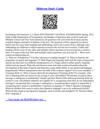 Midterm Study Guide
Psychology 244 Instructor: L.J. Harris PSYCHOLOGY 244 FINAL EXAMINATION Spring, 2012
Study Guide Organization of Examination and Samples of Questions that could be made into
Multiple–Choice and True–False Questions All questions will come from the lectures and the
assigned chapters and parts of chapters in the text. The questions will be organized (as shown
below) into the same main headings and subheadings used in the Lecture Notes, although some
subheadings are different to reflect material covered in the text but not in lectures. Under each
heading will be a mix of true–false and multiple–choice questions to be answered on a scantron
sheet. For some of the true–false and multiple–choice questions, you also may be ... Show more
content on Helpwriting.net ...
11. What are "holophrases"? Can they represent a complete thought? 12. What is meant by the
pragmatics of speech and language? 13. Both Piaget and Vygotsky dealt with the topic of egocentric
speech, but they had very different interpretations of it. Piaget called it selfish speech; Vygotsky
called it private speech. What did each theorist mean, and what would each predict about the
development of this kind of speech and about the young child's ability to use speech and language
pragmatically? Whose interpretation does the bulk of the evidence support? Give some examples. #
Listening Skills 14. What is known about the development of listening skills? For example, what
sort of listening skills are shown by the average 4–year–old children? Would they recognize that a
message is ambiguous or problematic? Sample question Which of the following listening skills are
normal 4–year–old children ordinarily not capable of? a. recognizing when they do not understand a
message b. recognizing that a message is ambiguous c. recognizing that a request is impossible d.
recognizing that a request is problematic # Figurative Language 15. What is figurative language?
When do children first come to realize that figurative language is not to be understood literally?
When do they begin to use figurative language, such as similes and metaphors? D. Theories About
How Language is
... Get more on HelpWriting.net ...
 