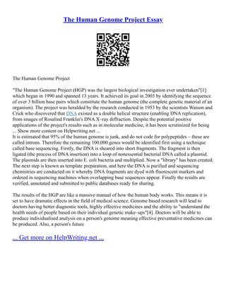 The Human Genome Project Essay
The Human Genome Project
"The Human Genome Project (HGP) was the largest biological investigation ever undertaken"[1]
which began in 1990 and spanned 13 years. It achieved its goal in 2003 by identifying the sequence
of over 3 billion base pairs which constitute the human genome (the complete genetic material of an
organism). The project was heralded by the research conducted in 1953 by the scientists Watson and
Crick who discovered that DNA existed as a double helical structure (enabling DNA replication),
from images of Rosalind Franklin's DNA X–ray diffraction. Despite the potential positive
applications of the project's results such as in molecular medicine, it has been scrutinized for being
... Show more content on Helpwriting.net ...
It is estimated that 95% of the human genome is junk, and do not code for polypeptides – these are
called introns. Therefore the remaining 100,000 genes would be identified first using a technique
called base sequencing. Firstly, the DNA is sheared into short fragments. The fragment is then
ligated (the process of DNA insertion) into a loop of nonessential bacterial DNA called a plasmid.
The plasmids are then inserted into E. coli bacteria and multiplied. Now a "library" has been created.
The next step is known as template preparation, and here the DNA is purified and sequencing
chemistries are conducted on it whereby DNA fragments are dyed with fluorescent markers and
ordered in sequencing machines when overlapping base sequences appear. Finally the results are
verified, annotated and submitted to public databases ready for sharing.
The results of the HGP are like a massive manual of how the human body works. This means it is
set to have dramatic effects in the field of medical science. Genome based research will lead to
doctors having better diagnostic tools, highly effective medicines and the ability to "understand the
health needs of people based on their individual genetic make–ups"[4]. Doctors will be able to
produce individualised analysis on a person's genome meaning effective preventative medicines can
be produced. Also, a person's future
... Get more on HelpWriting.net ...
 