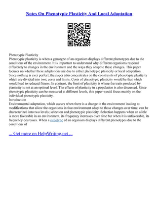Notes On Phenotypic Plasticity And Local Adaptation
Phenotypic Plasticity
Phenotypic plasticity is when a genotype of an organism displays different phenotypes due to the
conditions of the environment. It is important to understand why different organisms respond
differently to changes in the environment and the ways they adapt to these changes. This paper
focuses on whether these adaptations are due to either phenotypic plasticity or local adaptation.
Since nothing is ever perfect, the paper also concentrates on the constraints of phenotypic plasticity
which are divided into two; costs and limits. Costs of phenotypic plasticity would be that which
would lead to reduced fitness. In contrast, the limit of plasticity is where the traits produced by
plasticity is not at an optimal level. The effects of plasticity in a population is also discussed. Since
phenotypic plasticity can be measured at different levels, this paper would focus mainly on the
individual phenotypic plasticity.
Introduction
Environmental adaptation, which occurs when there is a change in the environment leading to
modifications that allow the organisms in that environment adapt to those changes over time, can be
characterized into two levels; selection and phenotypic plasticity. Selection happens when an allele
is more favorable in an environment, its frequency increases over time but when it is unfavorable, its
frequency decreases. When a genotype of an organism displays different phenotypes due to the
conditions of
... Get more on HelpWriting.net ...
 