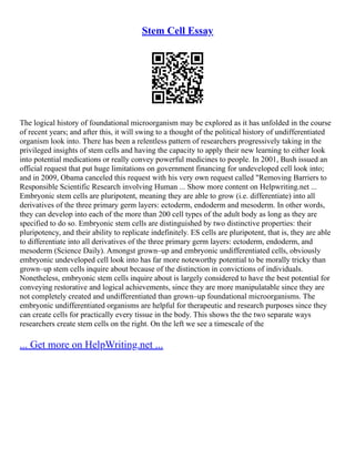 Stem Cell Essay
The logical history of foundational microorganism may be explored as it has unfolded in the course
of recent years; and after this, it will swing to a thought of the political history of undifferentiated
organism look into. There has been a relentless pattern of researchers progressively taking in the
privileged insights of stem cells and having the capacity to apply their new learning to either look
into potential medications or really convey powerful medicines to people. In 2001, Bush issued an
official request that put huge limitations on government financing for undeveloped cell look into;
and in 2009, Obama canceled this request with his very own request called "Removing Barriers to
Responsible Scientific Research involving Human ... Show more content on Helpwriting.net ...
Embryonic stem cells are pluripotent, meaning they are able to grow (i.e. differentiate) into all
derivatives of the three primary germ layers: ectoderm, endoderm and mesoderm. In other words,
they can develop into each of the more than 200 cell types of the adult body as long as they are
specified to do so. Embryonic stem cells are distinguished by two distinctive properties: their
pluripotency, and their ability to replicate indefinitely. ES cells are pluripotent, that is, they are able
to differentiate into all derivatives of the three primary germ layers: ectoderm, endoderm, and
mesoderm (Science Daily). Amongst grown–up and embryonic undifferentiated cells, obviously
embryonic undeveloped cell look into has far more noteworthy potential to be morally tricky than
grown–up stem cells inquire about because of the distinction in convictions of individuals.
Nonetheless, embryonic stem cells inquire about is largely considered to have the best potential for
conveying restorative and logical achievements, since they are more manipulatable since they are
not completely created and undifferentiated than grown–up foundational microorganisms. The
embryonic undifferentiated organisms are helpful for therapeutic and research purposes since they
can create cells for practically every tissue in the body. This shows the the two separate ways
researchers create stem cells on the right. On the left we see a timescale of the
... Get more on HelpWriting.net ...
 