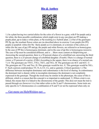 Bio & Anthro
1.) In a plant having two carried alleles for the color of a flower in a gene, with P for purple and p
for white, the three possible combinations which might exist in any one plant are PP making a
purple plant, pp to make a white plant, or Pp resulting in a 'hybrid' plant. 2.) Out of the genotypes
PP, Pp, pp, the resultant flower colors are (as described above in exercise 1) are purple (for PP,)
purple or purplish–white (for Pp– likely purple as it is dominant, or a mixture of the colors,) or
white (for the case of pp.) PP and pp, the purple and white flowers, are referred to as homozygous.
In the case of PP this is homozygous dominant, and in the case of pp this is homozygous recessive.
The case of Pp must be considered different, and is ... Show more content on Helpwriting.net ...
Answering the second question, there is a 50 percent chance of a colorblind son; answering the third
question, there is a 25 percent change of colorblind daughter. (Fourth:) There is a change of normal
vision: a 25 percent of a carrier. (Fifth:) According to the square, there is no chance of a normal son.
7.) A: The genotypes are TTCC, TTCc, TtCC, and TtCc. B: The genotypes are ttCC and ttCC. C:
The genotypes are TTcc and Ttcc. D: This genotype would be ttcc. E: This genotype would be TtCc.
F: Such a person could produce TT, Tt, tt, CC, Cc, and cc gametes. Critical questions 1.) The
difference between incomplete dominance and codominance is the level of sharing. In codominance
the dominant trait is shared, while in incomplete dominance the dominant is not completely
expressed in the genotype. Though the result may be similar in the phenotype, the cause of this is
different, which is a reason that this concept is so important to understand. 2.) When a trait is sex
linked, this means that it is linked to the chromosome of the gender. This does not mean the trait is
passed through sex (however it is,) but rather refers to the X and Y chromosomes. Some traits are
only specific to Y chromosomes or a combination of X and Y (or not be expressed when only on
... Get more on HelpWriting.net ...
 