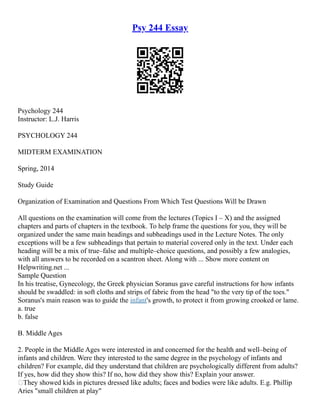 Psy 244 Essay
Psychology 244
Instructor: L.J. Harris
PSYCHOLOGY 244
MIDTERM EXAMINATION
Spring, 2014
Study Guide
Organization of Examination and Questions From Which Test Questions Will be Drawn
All questions on the examination will come from the lectures (Topics I – X) and the assigned
chapters and parts of chapters in the textbook. To help frame the questions for you, they will be
organized under the same main headings and subheadings used in the Lecture Notes. The only
exceptions will be a few subheadings that pertain to material covered only in the text. Under each
heading will be a mix of true–false and multiple–choice questions, and possibly a few analogies,
with all answers to be recorded on a scantron sheet. Along with ... Show more content on
Helpwriting.net ...
Sample Question
In his treatise, Gynecology, the Greek physician Soranus gave careful instructions for how infants
should be swaddled: in soft cloths and strips of fabric from the head "to the very tip of the toes."
Soranus's main reason was to guide the infant's growth, to protect it from growing crooked or lame.
a. true
b. false
B. Middle Ages
2. People in the Middle Ages were interested in and concerned for the health and well–being of
infants and children. Were they interested to the same degree in the psychology of infants and
children? For example, did they understand that children are psychologically different from adults?
If yes, how did they show this? If no, how did they show this? Explain your answer.
They showed kids in pictures dressed like adults; faces and bodies were like adults. E.g. Phillip
Aries "small children at play"
 