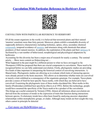 Coevolution With Particular Reference to Herbivory Essay
COEVOLUTION WITH PARTICULAR REFERENCE TO HERBIVORY
Of all the extant organisms in the world, it is believed that terrestrial plants and their natural
'enemies' constitute more than forty percent. Moreover, plants exhibit a remarkable diversity of
supposedly defensive characteristics including trichomes, spines, silica, secondary chemical
compounds, temporal avoidance of enemies, and structures along with chemicals that attract
predators of their natural enemies. In addition, the exploitation of the plants and their defences is
facilitated by a vast number of behavioural, morphological and physiological adaptations by
herbivores
Accounting for this diversity has been a major area of research for nearly a century. The seminal
article, ... Show more content on Helpwriting.net ...
What happened in the past might be a different picture to what we have envisaged so far.
Thompson (1999) has proposed that there are crucial components to coevolution. These need to be
recognised before we can fully understand coevolution. Firstly, phylogenetic studies are providing
five kinds of data important in interpreting the historical context of coevolving interactions. 1)
Shared traits. Phylogenetic studies are allowing us to evaluate which traits of interacting species
were already present in the hosts ancestors. This allows us to determine whether traits are coevolved
or merely a trait exhibited as a consequence of the organisms genotype. For example, Yucca plants
provide a source of food for host specific Yucca moths, with which they are believed to have
coevolved. Examining the phylogenetic trees of these moths elucidated this. Most moths in this
family (Prodoxidae) exhibited host specificity (Davis et al 1992). Before this technology, people
would have assumed the specificity of the Yucca moth to be a product of the coevolution.
This brings up a useful comment by Vermeij (1994). Almost all inferences about coevolution are
derived from the existence of trends in the expression of traits that function during interactions
between species. Evolutionary trends have often been found by analysing ancestor–dependant
relationships within monophyletic groups, or clades. Although many trends are best sought this way,
others cannot in principle be detected
... Get more on HelpWriting.net ...
 