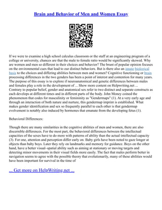 Brain and Behavior of Men and Women Essay
If we were to examine a high school calculus classroom or the staff at an engineering program of a
college or university, chances are that the male to female ratio would be significantly skewed. Why
are women and men so different in their choices and behavior? The brunt of popular opinion focuses
on the environmental cues that lead to our distinct behaviors. But is there also an innate biological
basis to the choices and differing abilities between men and women? Cognitive functioning or brain
processing differences in the two genders has been a point of interest and contention for many years.
The purpose of this essay is to explore if neuroanatomical and genetic differences between males
and females play a role in the development of ... Show more content on Helpwriting.net ...
Contrary to popular belief, gender and anatomical sex refer to two distinct and separate constructs as
each develops at different times and in different parts of the body. John Money coined the
phenomenon that codes for masculinity or femininity as "Gendermaps" (1). At a very early age and
through an interaction of both nature and nurture, this gendermap imprint is established. What
makes gender identification and sex so frequently parallel to each other is that gendermap
evolvement is notably also induced by hormones that emanate from the developing fetus (1).
Behavioral Differences:
Though there are many similarities in the cognitive abilities of men and women, there are also
discernible differences. For the most part, the behavioral differences between the intellectual
capacities of the sexes have to do more with patterns of ability than the actual intellectual capacity
(3). For one, attention and perception differ early on. Baby girls have been noted to gaze longer at
objects than baby boys. Later they rely on landmarks and memory for guidance. Boys on the other
hand, have a better visual–spatial ability such as aiming at stationary or moving targets and
detecting minor movements in their visual fields more easily. The fact that males perform better in
navigation seems to agree with the possible theory that evolutionarily, many of these abilities would
have been important for survival in the time of
... Get more on HelpWriting.net ...
 