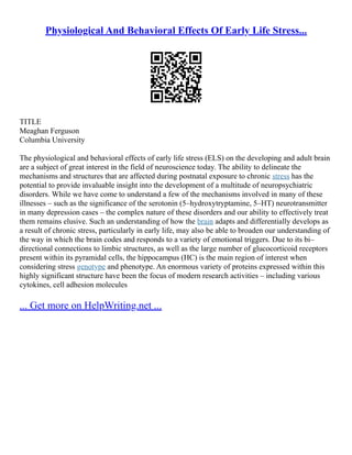 Physiological And Behavioral Effects Of Early Life Stress...
TITLE
Meaghan Ferguson
Columbia University
The physiological and behavioral effects of early life stress (ELS) on the developing and adult brain
are a subject of great interest in the field of neuroscience today. The ability to delineate the
mechanisms and structures that are affected during postnatal exposure to chronic stress has the
potential to provide invaluable insight into the development of a multitude of neuropsychiatric
disorders. While we have come to understand a few of the mechanisms involved in many of these
illnesses – such as the significance of the serotonin (5–hydroxytryptamine, 5–HT) neurotransmitter
in many depression cases – the complex nature of these disorders and our ability to effectively treat
them remains elusive. Such an understanding of how the brain adapts and differentially develops as
a result of chronic stress, particularly in early life, may also be able to broaden our understanding of
the way in which the brain codes and responds to a variety of emotional triggers. Due to its bi–
directional connections to limbic structures, as well as the large number of glucocorticoid receptors
present within its pyramidal cells, the hippocampus (HC) is the main region of interest when
considering stress genotype and phenotype. An enormous variety of proteins expressed within this
highly significant structure have been the focus of modern research activities – including various
cytokines, cell adhesion molecules
... Get more on HelpWriting.net ...
 