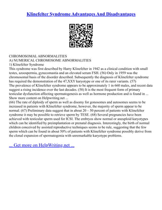 Klinefelter Syndrome Advantages And Disadvantages
CHROMOSOMAL ABNORMALITIES
A) NUMERICAL CHROMOSOME ABNORMALITIES
1) Klinefelter Syndrome
This syndrome was first described by Harry Klinefelter in 1942 as a clinical condition with small
testes, azoospermia, gynecomastia and an elevated serum FSH. (56) Only in 1959 was the
chromosomal basis of the disorder described. Subsequently the diagnosis of Klinefelter syndrome
has required the demonstration of the 47,XXY karyotype or one of its rarer variants. (57)
The prevalence of Klinefelter syndrome appears to be approximately 1 in 660 males, and recent data
suggest a rising incidence over the last decades. (58) It is the most frequent form of primary
testicular dysfunction affecting spermatogenesis as well as hormone production and is found in ...
Show more content on Helpwriting.net ...
(66) The rate of diploidy of sperm as well as disomy for gonosomes and autosomes seems to be
increased in patients with Klinefelter syndrome, however, the majority of sperm appear to be
normal. (67) Preliminary data suggest that in about 20 – 50 percent of patients with Klinefelter
syndrome it may be possible to retrieve sperm by TESE. (68) Several pregnancies have been
achieved with testicular sperm used for ICSI. The embryos show normal or aneuploid karyotypes
which can be identified by preimplantation or prenatal diagnosis. Interestingly, the birth of normal
children conceived by assisted reproductive techniques seems to be rule, suggesting that the few
sperm which can be found in about 50% of patients with Klinefelter syndrome possibly derive from
the clonal expansion of spermatogonia with unremarkable karyotype problems.
... Get more on HelpWriting.net ...
 