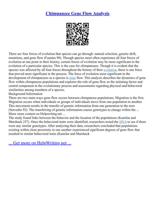 Chimpanzee Gene Flow Analysis
There are four forces of evolution that species can go through: natural selection, genetic drift,
mutations, and gene flow (Fuentes 98). Though species most often experience all four forces of
evolution at one point in their history, certain forces of evolution may be more significant to the
evolution of a particular species. This is the case for chimpanzees. Though it is evident that the
species was affected by all four forces throughout the history of their evolution, there is one force
that proved most significant in the process. The force of evolution most significant in the
development of chimpanzees as a species is gene flow. This analysis describes the dynamics of gene
flow within chimpanzee populations and explores the role of gene flow as the initiating factor and
central component in the evolutionary process and assessments regarding physical and behavioral
similarities among members of a species.
Background Information
There are two main ways gene flow occurs between chimpanzee populations. Migration is the first.
Migration occurs when individuals or groups of individuals move from one population to another.
This movement results in the transfer of genetic information from one generation to the next
(Servedio 92). The transferring of genetic information causes genotypes to change within the ...
Show more content on Helpwriting.net ...
The study found links between the behavior and the location of the populations (Kamilar and
Marshack 257). Once the behavioral traits were identified, researchers tested the DNA to see if there
were any similar genotypes. After analyzing their data, researchers concluded that populations
existing within close proximity to one another experienced significant degrees of gene flow that
resulted in similar behavioral traits (Kamilar and Marshack
... Get more on HelpWriting.net ...
 
