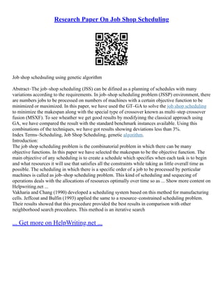 Research Paper On Job Shop Scheduling
Job shop schedsuling using genetic algorithm
Abstract–The job–shop scheduling (JSS) can be difined as a planning of schedules with many
variations according to the requirements. In job–shop scheduling problem (JSSP) environment, there
are numbers jobs to be processed on numbers of machines with a certain objective function to be
minimized or maximized. In this paper, we have used the GT–GA to solve the job shop scheduling
to minimize the makespan along with the special type of crossover known as multi–step crossover
fusion (MSXF). To see wheather we get good results by modifyinng the classical approach using
GA, we have compared the result with the standard benchmark instances available. Using this
combinations of the techniques, we have got results showing deviations less than 3%.
Index Terms–Scheduling, Job Shop Scheduling, genetic algorithm.
Introduction:
The job shop scheduling problem is the combinatorial problem in which there can be many
objective functions. In this paper we have selected the makespan to be the objective function. The
main objective of any scheduling is to create a schedule which specifies when each task is to begin
and what resources it will use that satisfies all the constraints while taking as little overall time as
possible. The scheduling in which there is a specific order of a job to be processed by perticular
machines is called as job–shop scheduling problem. This kind of scheduling and sequecing of
operations deals with the allocations of resources optimally over time so as ... Show more content on
Helpwriting.net ...
Vakharia and Chang (1990) developed a scheduling system based on this method for manufacturing
cells. Jeffcoat and Bulfin (1993) applied the same to a resource–constrained scheduling problem.
Their results showed that this procedure provided the best results in comparison with other
neighborhood search procedures. This method is an iterative search
... Get more on HelpWriting.net ...
 