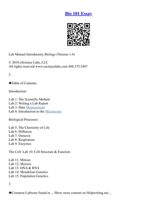 Bio 101 Essay
Lab Manual Introductory Biology (Version 1.4)
© 2010 eScience Labs, LLC
All rights reserved www.esciencelabs.com 888.375.5487
2
Table of Contents:
Introduction:
Lab 1: The Scientific Method
Lab 2: Writing a Lab Report
Lab 3: Data Measurement
Lab 4: Introduction to the Microscope
Biological Processes:
Lab 5: The Chemistry of Life
Lab 6: Diffusion
Lab 7: Osmosis
Lab 8: Respiration
Lab 9: Enzymes
The Cell: Lab 10: Cell Structure & Function
Lab 11: Mitosis
Lab 12: Meiosis
Lab 13: DNA & RNA
Lab 14: Mendelian Genetics
Lab 15: Population Genetics
3
Common Labware found in ... Show more content on Helpwriting.net ...
 