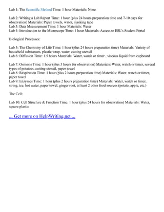Lab 1: The Scientific Method Time: 1 hour Materials: None
Lab 2: Writing a Lab Report Time: 1 hour (plus 24 hours preparation time and 7‐10 days for
observation) Materials: Paper towels, water, masking tape
Lab 3: Data Measurement Time: 1 hour Materials: Water
Lab 4: Introduction to the Microscope Time: 1 hour Materials: Access to ESL's Student Portal
Biological Processes:
Lab 5: The Chemistry of Life Time: 1 hour (plus 24 hours preparation time) Materials: Variety of
household substances, plastic wrap, water, cutting utensil
Lab 6: Diffusion Time: 1.5 hours Materials: Water, watch or timer , viscous liquid from cupboard
Lab 7: Osmosis Time: 1 hour (plus 3 hours for observation) Materials: Water, watch or timer, several
types of potatoes, cutting utensil, paper towel
Lab 8: Respiration Time: 1 hour (plus 2 hours preparation time) Materials: Water, watch or timer,
paper towel
Lab 9: Enzymes Time: 1 hour (plus 2 hours preparation time) Materials: Water, watch or timer,
string, ice, hot water, paper towel, ginger root, at least 2 other food sources (potato, apple, etc.)
The Cell:
Lab 10: Cell Structure & Function Time: 1 hour (plus 24 hours for observation) Materials: Water,
square plastic
... Get more on HelpWriting.net ...
 