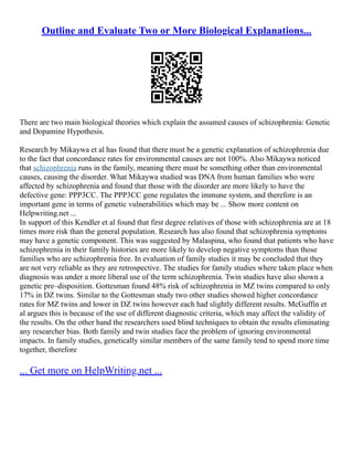 Outline and Evaluate Two or More Biological Explanations...
There are two main biological theories which explain the assumed causes of schizophrenia: Genetic
and Dopamine Hypothesis.
Research by Mikaywa et al has found that there must be a genetic explanation of schizophrenia due
to the fact that concordance rates for environmental causes are not 100%. Also Mikaywa noticed
that schizophrenia runs in the family, meaning there must be something other than environmental
causes, causing the disorder. What Mikaywa studied was DNA from human families who were
affected by schizophrenia and found that those with the disorder are more likely to have the
defective gene: PPP3CC. The PPP3CC gene regulates the immune system, and therefore is an
important gene in terms of genetic vulnerabilities which may be ... Show more content on
Helpwriting.net ...
In support of this Kendler et al found that first degree relatives of those with schizophrenia are at 18
times more risk than the general population. Research has also found that schizophrenia symptoms
may have a genetic component. This was suggested by Malaspina, who found that patients who have
schizophrenia in their family histories are more likely to develop negative symptoms than those
families who are schizophrenia free. In evaluation of family studies it may be concluded that they
are not very reliable as they are retrospective. The studies for family studies where taken place when
diagnosis was under a more liberal use of the term schizophrenia. Twin studies have also shown a
genetic pre–disposition. Gottesman found 48% risk of schizophrenia in MZ twins compared to only
17% in DZ twins. Similar to the Gottesman study two other studies showed higher concordance
rates for MZ twins and lower in DZ twins however each had slightly different results. McGuffin et
al argues this is because of the use of different diagnostic criteria, which may affect the validity of
the results. On the other hand the researchers used blind techniques to obtain the results eliminating
any researcher bias. Both family and twin studies face the problem of ignoring environmental
impacts. In family studies, genetically similar members of the same family tend to spend more time
together, therefore
... Get more on HelpWriting.net ...
 