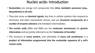 Nucleic acids- Introduction
• Nucleotides are energy rich compounds that drive metabolic processes (esp.,
biosynthetic) in all cells.
• They also serve as chemical signals, key links in cellular systems that respond to
hormones and other extracellular stimuli, and are structural components of a
number of enzyme cofactors and metabolic intermediates.
• The nucleic acids (DNA and RNA) are the molecular storehouses for genetic
information and are jointly referred to as the ‘molecules of heredity’.
• The structure of every protein, and ultimately of every cell constituent, is a
product of information programmed into the nucleotide sequence of a cell’s
nucleic acids.
2
 