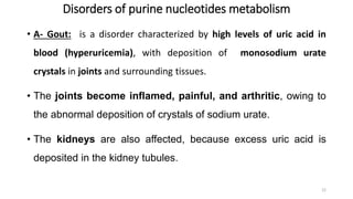 Disorders of purine nucleotides metabolism
• A- Gout: is a disorder characterized by high levels of uric acid in
blood (hyperuricemia), with deposition of monosodium urate
crystals in joints and surrounding tissues.
• The joints become inflamed, painful, and arthritic, owing to
the abnormal deposition of crystals of sodium urate.
• The kidneys are also affected, because excess uric acid is
deposited in the kidney tubules.
22
 
