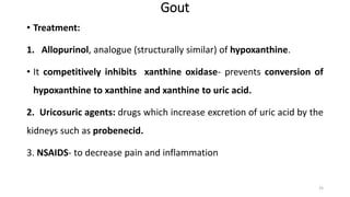 Gout
• Treatment:
1. Allopurinol, analogue (structurally similar) of hypoxanthine.
• It competitively inhibits xanthine oxidase- prevents conversion of
hypoxanthine to xanthine and xanthine to uric acid.
2. Uricosuric agents: drugs which increase excretion of uric acid by the
kidneys such as probenecid.
3. NSAIDS- to decrease pain and inflammation
25
 