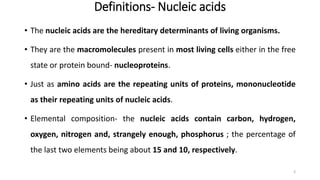 Definitions- Nucleic acids
• The nucleic acids are the hereditary determinants of living organisms.
• They are the macromolecules present in most living cells either in the free
state or protein bound- nucleoproteins.
• Just as amino acids are the repeating units of proteins, mononucleotide
as their repeating units of nucleic acids.
• Elemental composition- the nucleic acids contain carbon, hydrogen,
oxygen, nitrogen and, strangely enough, phosphorus ; the percentage of
the last two elements being about 15 and 10, respectively.
3
 