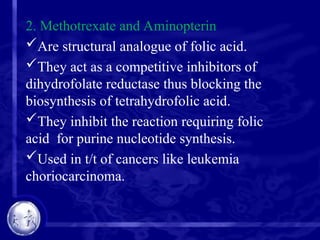 2. Methotrexate and Aminopterin
Are structural analogue of folic acid.
They act as a competitive inhibitors of
dihydrofolate reductase thus blocking the
biosynthesis of tetrahydrofolic acid.
They inhibit the reaction requiring folic
acid for purine nucleotide synthesis.
Used in t/t of cancers like leukemia
choriocarcinoma.
 