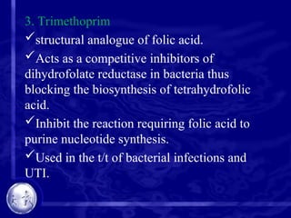 3. Trimethoprim
structural analogue of folic acid.
Acts as a competitive inhibitors of
dihydrofolate reductase in bacteria thus
blocking the biosynthesis of tetrahydrofolic
acid.
Inhibit the reaction requiring folic acid to
purine nucleotide synthesis.
Used in the t/t of bacterial infections and
UTI.
 