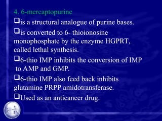 4. 6-mercaptopurine
is a structural analogue of purine bases.
is converted to 6- thioionosine
monophosphate by the enzyme HGPRT,
called lethal synthesis.
6-thio IMP inhibits the conversion of IMP
to AMP and GMP.
6-thio IMP also feed back inhibits
glutamine PRPP amidotransferase.
Used as an anticancer drug.
 