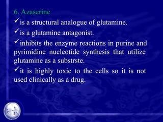 6. Azaserine
is a structural analogue of glutamine.
is a glutamine antagonist.
inhibits the enzyme reactions in purine and
pyrimidine nucleotide synthesis that utilize
glutamine as a substrste.
it is highly toxic to the cells so it is not
used clinically as a drug.
 