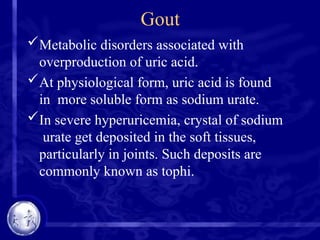Gout
Metabolic disorders associated with
overproduction of uric acid.
At physiological form, uric acid is found
in more soluble form as sodium urate.
In severe hyperuricemia, crystal of sodium
urate get deposited in the soft tissues,
particularly in joints. Such deposits are
commonly known as tophi.
 