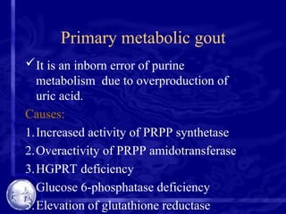 Primary metabolic gout
It is an inborn error of purine
metabolism due to overproduction of
uric acid.
Causes:
1.Increased activity of PRPP synthetase
2.Overactivity of PRPP amidotransferase
3.HGPRT deficiency
4.Glucose 6-phosphatase deficiency
5.Elevation of glutathione reductase
 