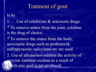 Tratment of gout
Is by
1. Use of colchicine & uricosuric drugs.
To remove urates from the joint, colchine
is the drug of choice.
To remove the urates from the body,
urocosuric drugs such as probenecid,
sulfinpyrazole, salicylates etc are used.
2. Use of allopurinol-inhibits the activity of
enzyme xanthine oxidase as a result of
which uric acid is not produced.
 