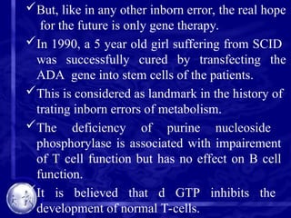 But, like in any other inborn error, the real hope
for the future is only gene therapy.
In 1990, a 5 year old girl suffering from SCID
was successfully cured by transfecting the
ADA gene into stem cells of the patients.
This is considered as landmark in the history of
trating inborn errors of metabolism.
The deficiency of purine nucleoside
phosphorylase is associated with impairement
of T cell function but has no effect on B cell
function.
It is believed that d GTP inhibits the
development of normal T-cells.
 