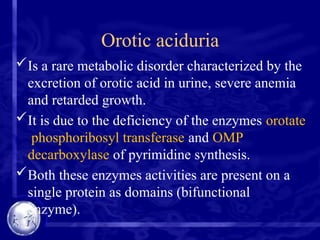 Orotic aciduria
Is a rare metabolic disorder characterized by the
excretion of orotic acid in urine, severe anemia
and retarded growth.
It is due to the deficiency of the enzymes orotate
phosphoribosyl transferase and OMP
decarboxylase of pyrimidine synthesis.
Both these enzymes activities are present on a
single protein as domains (bifunctional
enzyme).
 