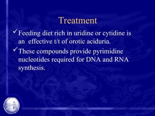 Treatment
Feeding diet rich in uridine or cytidine is
an effective t/t of orotic aciduria.
These compounds provide pyrimidine
nucleotides required for DNA and RNA
synthesis.
 