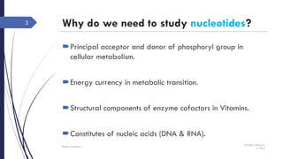 Why do we need to study nucleotides?
Principal acceptor and donor of phosphoryl group in
cellular metabolism.
Energy currency in metabolic transition.
Structural components of enzyme cofactors in Vitamins.
Constitutes of nucleic acids (DNA & RNA).
Thursday, February
4, 2016
Rajesh Chaudhary
3
 